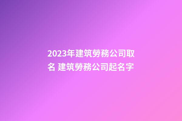 2023年建筑勞務公司取名 建筑勞務公司起名字-第1張-公司起名-玄機派